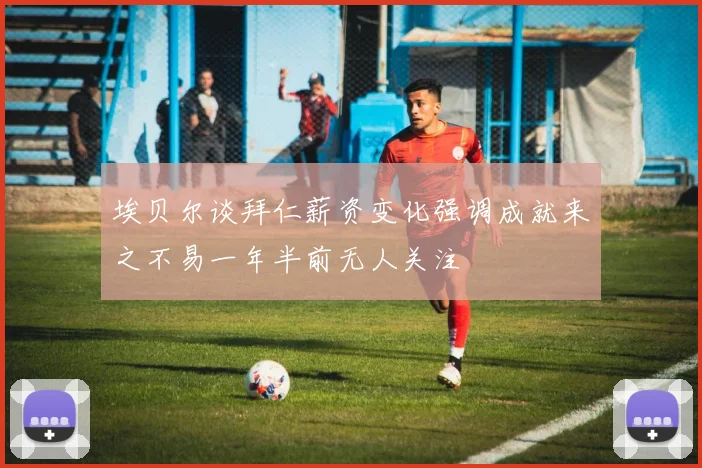 埃贝尔谈拜仁薪资变化强调成就来之不易一年半前无人关注