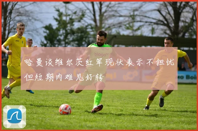哈曼谈维尔茨红军现状表示不担忧但短期内难见好转