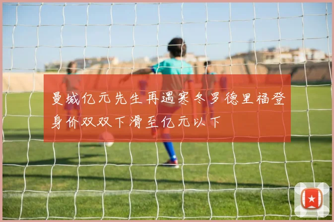 曼城亿元先生再遇寒冬罗德里福登身价双双下滑至亿元以下