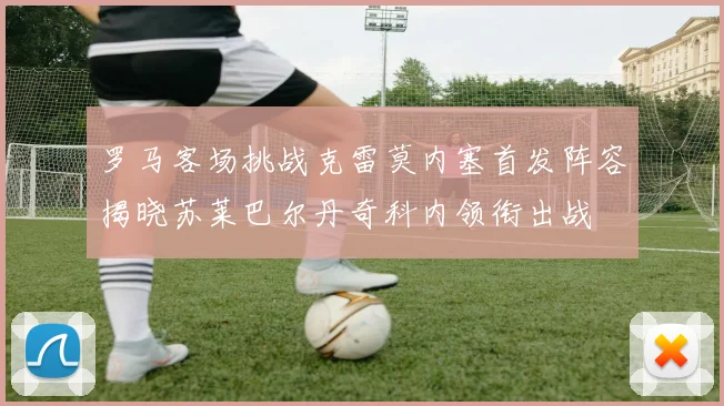 罗马客场挑战克雷莫内塞首发阵容揭晓苏莱巴尔丹奇科内领衔出战