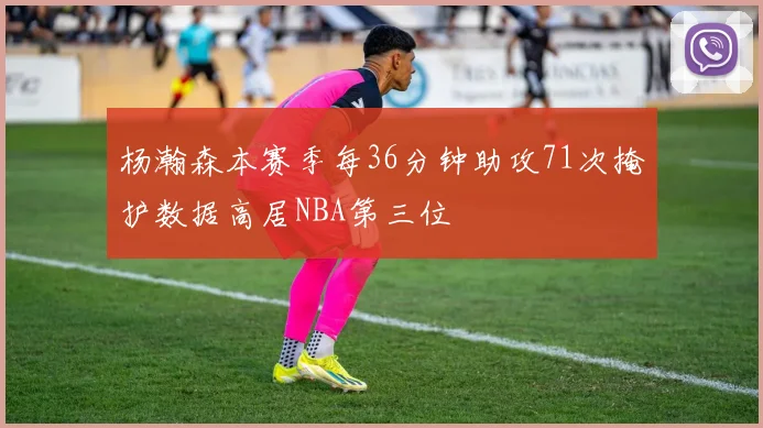 杨瀚森本赛季每36分钟助攻71次掩护数据高居NBA第三位