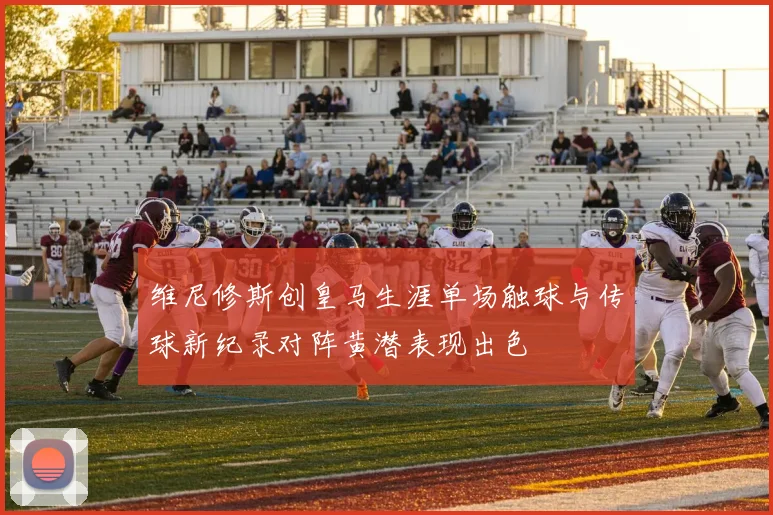 维尼修斯创皇马生涯单场触球与传球新纪录对阵黄潜表现出色