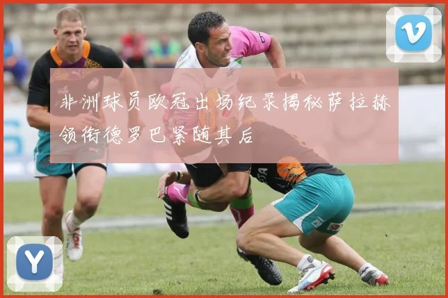 非洲球员欧冠出场纪录揭秘萨拉赫领衔德罗巴紧随其后