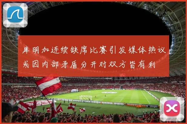库明加连续缺席比赛引发媒体热议或因内部矛盾分开对双方皆有利