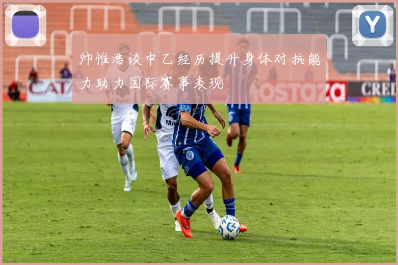帅惟浩谈中乙经历提升身体对抗能力助力国际赛事表现
