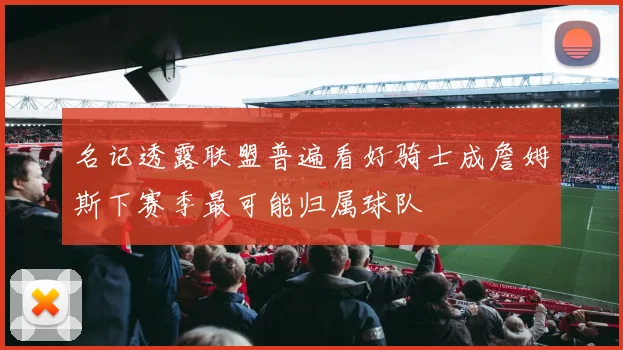 名记透露联盟普遍看好骑士成詹姆斯下赛季最可能归属球队