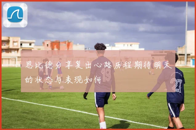 恩比德分享复出心路历程期待明天的状态与表现如何