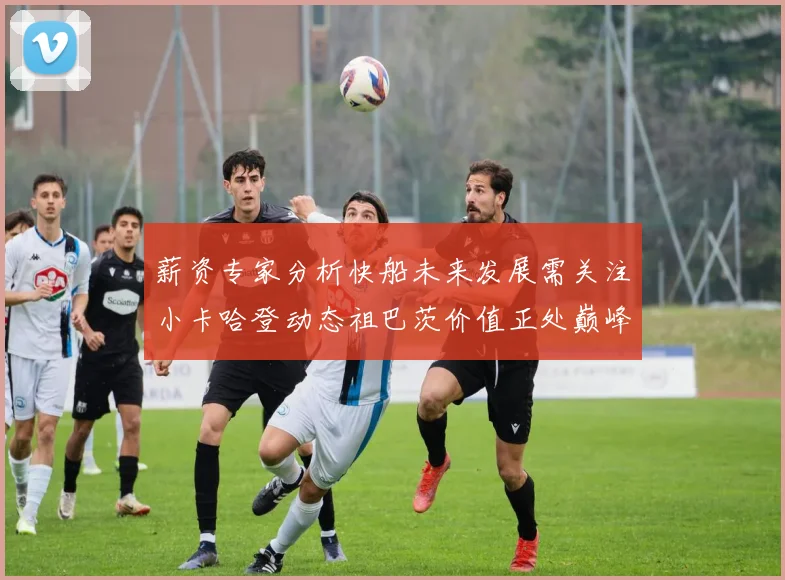 薪资专家分析快船未来发展需关注小卡哈登动态祖巴茨价值正处巅峰