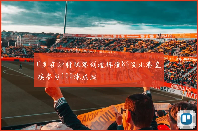 C罗在沙特联赛创造辉煌85场比赛直接参与100球成就