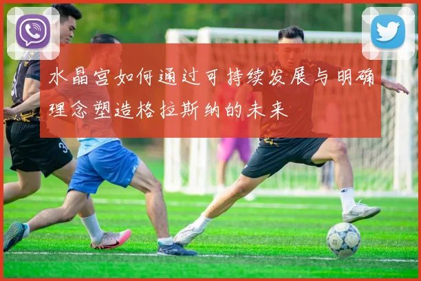 水晶宫如何通过可持续发展与明确理念塑造格拉斯纳的未来