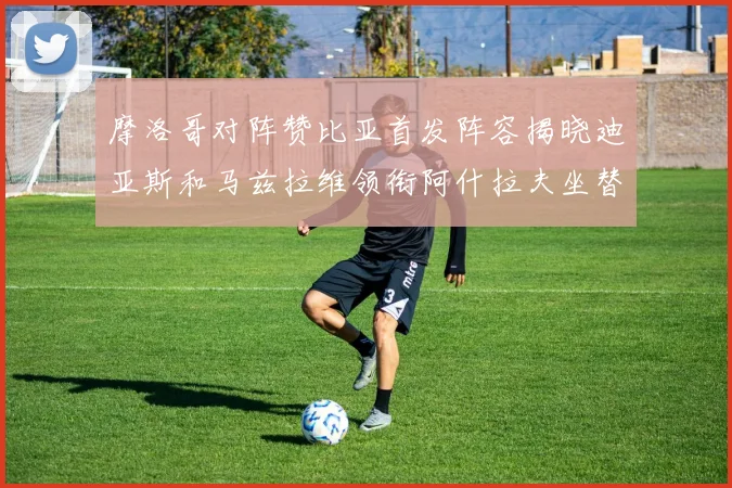 摩洛哥对阵赞比亚首发阵容揭晓迪亚斯和马兹拉维领衔阿什拉夫坐替补席
