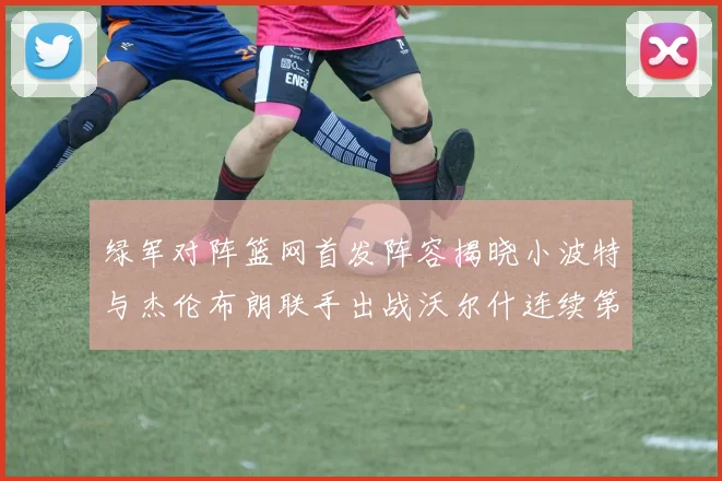 绿军对阵篮网首发阵容揭晓小波特与杰伦布朗联手出战沃尔什连续第三场首发
