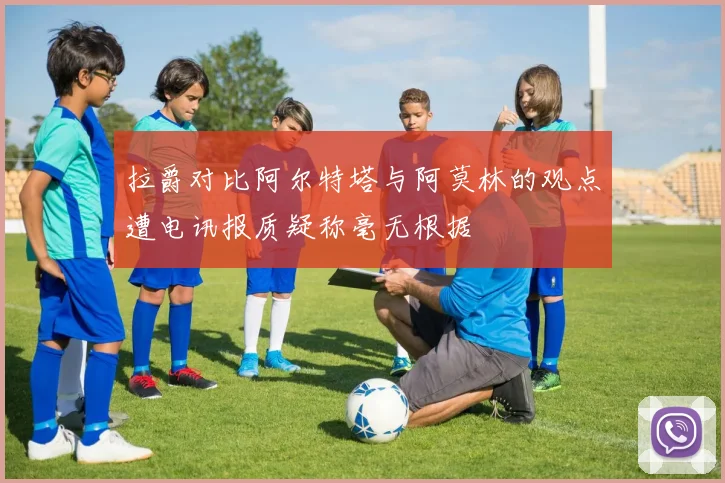 拉爵对比阿尔特塔与阿莫林的观点遭电讯报质疑称毫无根据
